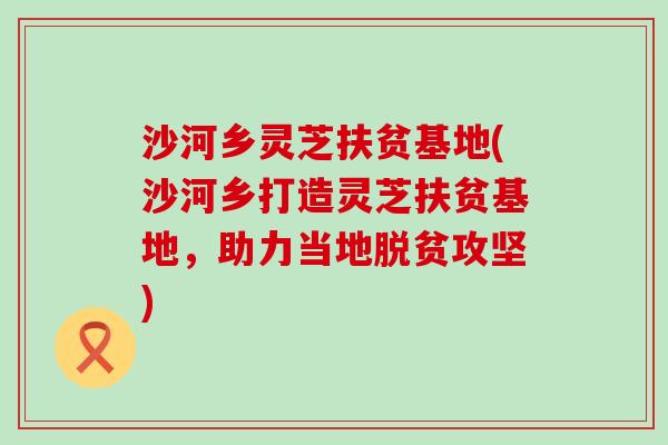 沙河乡灵芝扶贫基地(沙河乡打造灵芝扶贫基地，助力当地脱贫攻坚)