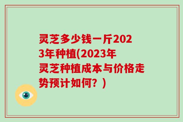 灵芝多少钱一斤2023年种植(2023年灵芝种植成本与价格走势预计如何？)