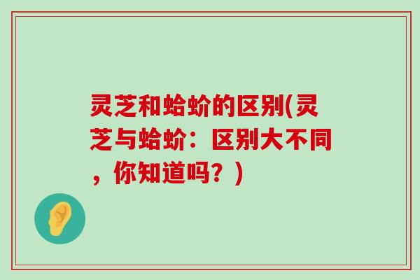 灵芝和蛤蚧的区别(灵芝与蛤蚧：区别大不同，你知道吗？)