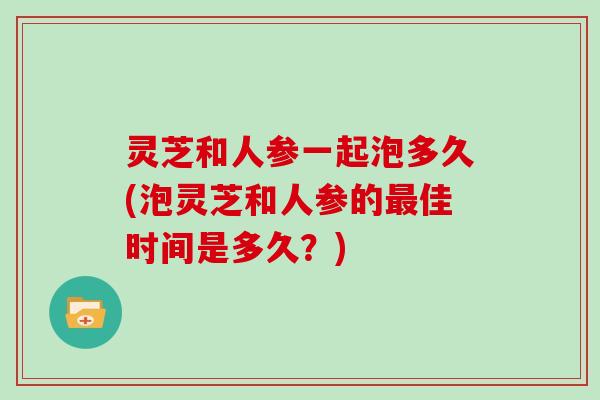 灵芝和人参一起泡多久(泡灵芝和人参的佳时间是多久？)