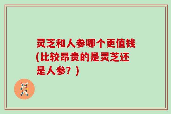 灵芝和人参哪个更值钱(比较昂贵的是灵芝还是人参？)