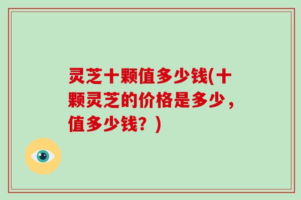 灵芝十颗值多少钱(十颗灵芝的价格是多少，值多少钱？)