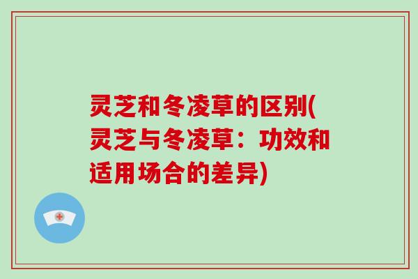 灵芝和冬凌草的区别(灵芝与冬凌草：功效和适用场合的差异)