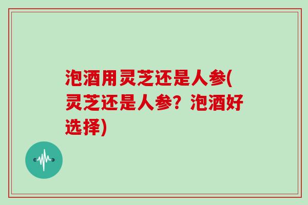 泡酒用灵芝还是人参(灵芝还是人参？泡酒好选择)