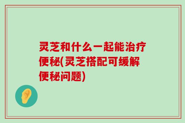 灵芝和什么一起能(灵芝搭配可缓解问题)