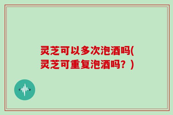 灵芝可以多次泡酒吗(灵芝可重复泡酒吗？)