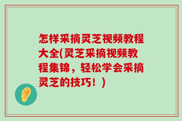 怎样采摘灵芝视频教程大全(灵芝采摘视频教程集锦，轻松学会采摘灵芝的技巧！)