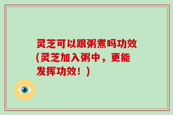 灵芝可以跟粥煮吗功效(灵芝加入粥中，更能发挥功效！)