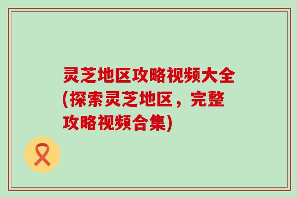 灵芝地区攻略视频大全(探索灵芝地区，完整攻略视频合集)