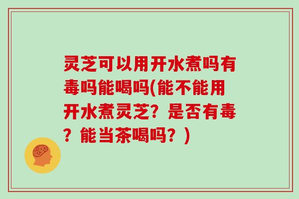 灵芝可以用开水煮吗有毒吗能喝吗(能不能用开水煮灵芝？是否有毒？能当茶喝吗？)