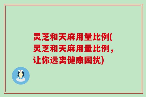 灵芝和天麻用量比例(灵芝和天麻用量比例，让你远离健康困扰)