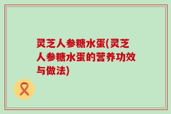 灵芝人参糖水蛋(灵芝人参糖水蛋的营养功效与做法)