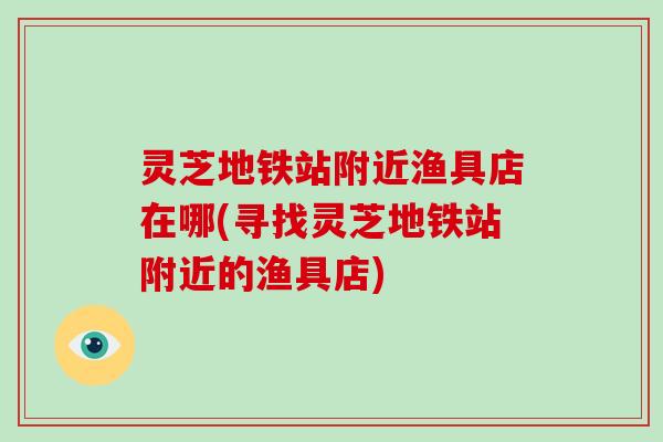 灵芝地铁站附近渔具店在哪(寻找灵芝地铁站附近的渔具店)