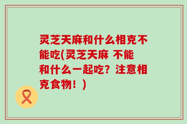 灵芝天麻和什么相克不能吃(灵芝天麻 不能和什么一起吃？注意相克食物！)