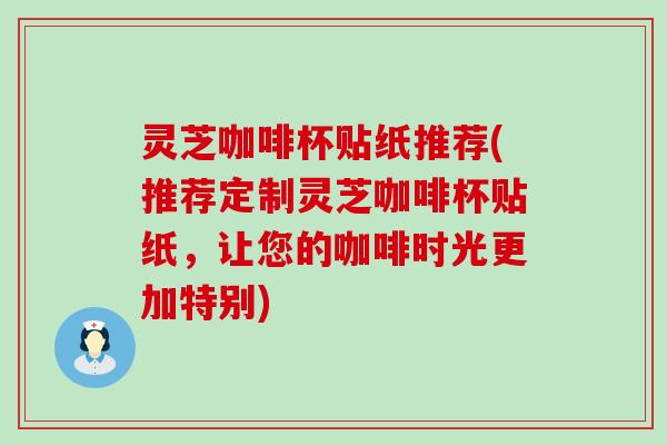 灵芝咖啡杯贴纸推荐(推荐定制灵芝咖啡杯贴纸，让您的咖啡时光更加特别)