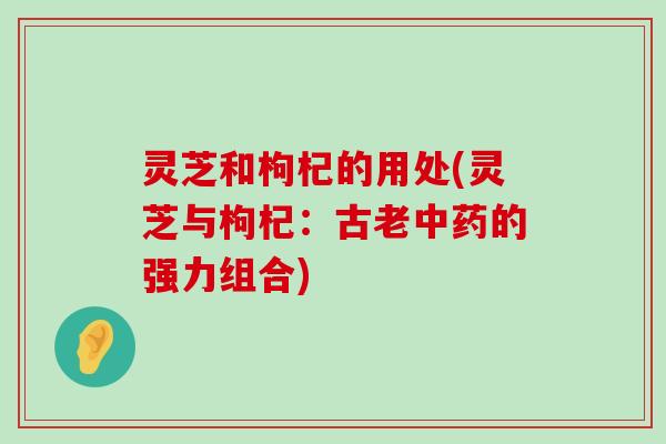 灵芝和枸杞的用处(灵芝与枸杞：古老的强力组合)