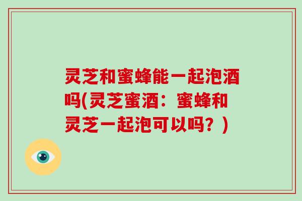 灵芝和蜜蜂能一起泡酒吗(灵芝蜜酒：蜜蜂和灵芝一起泡可以吗？)