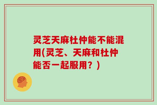 灵芝天麻杜仲能不能混用(灵芝、天麻和杜仲能否一起服用？)