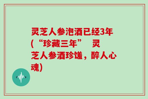 灵芝人参泡酒已经3年(“珍藏三年”  灵芝人参酒珍馐，醉人心魂)