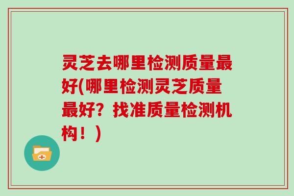 灵芝去哪里检测质量好(哪里检测灵芝质量好？找准质量检测机构！)