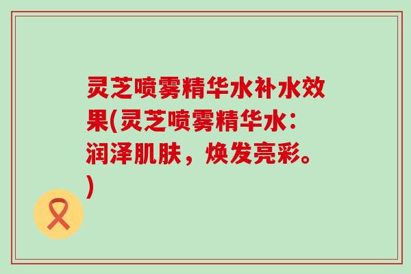 灵芝喷雾精华水补水效果(灵芝喷雾精华水：润泽，焕发亮彩。)