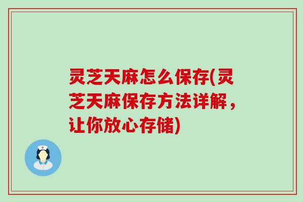 灵芝天麻怎么保存(灵芝天麻保存方法详解，让你放心存储)