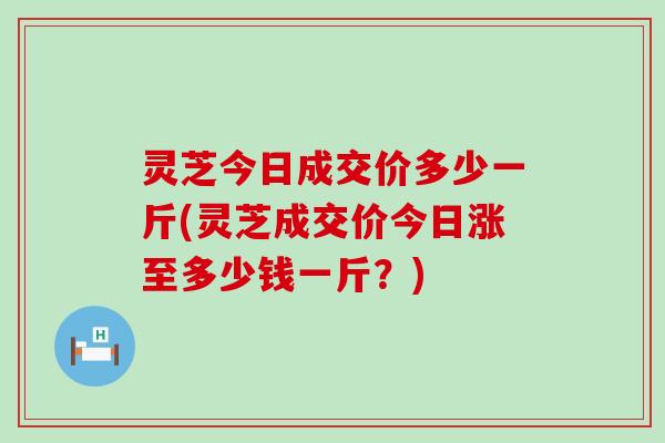 灵芝今日成交价多少一斤(灵芝成交价今日涨至多少钱一斤？)