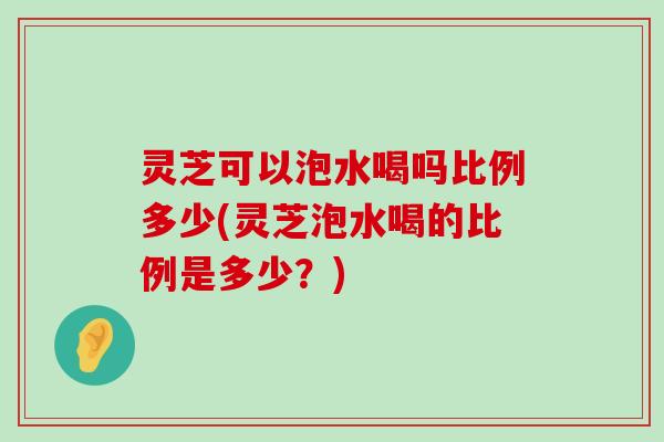 灵芝可以泡水喝吗比例多少(灵芝泡水喝的比例是多少？)