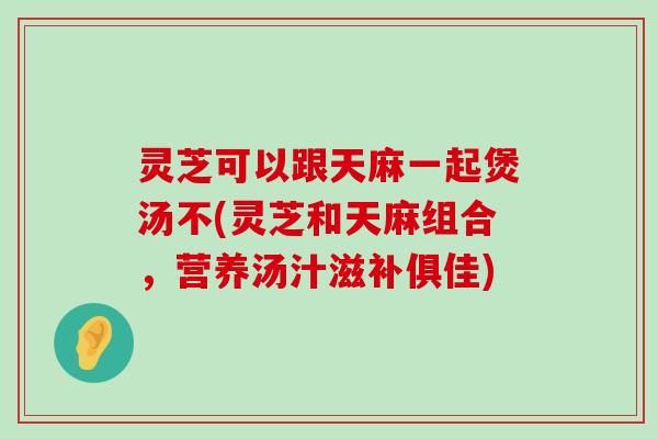 灵芝可以跟天麻一起煲汤不(灵芝和天麻组合，营养汤汁滋补俱佳)