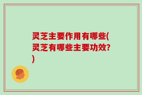 灵芝主要作用有哪些(灵芝有哪些主要功效？)