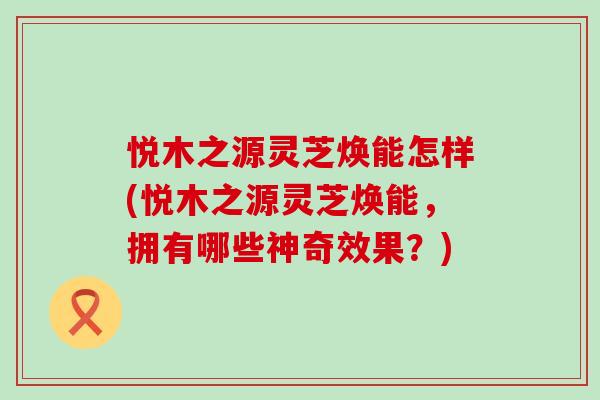 悦木之源灵芝焕能怎样(悦木之源灵芝焕能，拥有哪些神奇效果？)