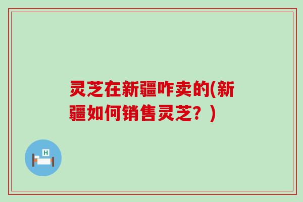 灵芝在新疆咋卖的(新疆如何销售灵芝？)