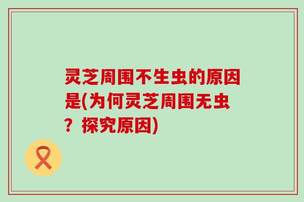 灵芝周围不生虫的原因是(为何灵芝周围无虫？探究原因)