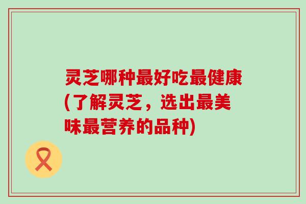 灵芝哪种好吃健康(了解灵芝，选出美味营养的品种)