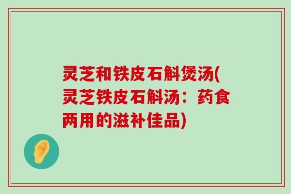 灵芝和铁皮石斛煲汤(灵芝铁皮石斛汤：药食两用的滋补佳品)