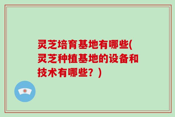 灵芝培育基地有哪些(灵芝种植基地的设备和技术有哪些？)