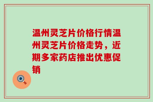 温州灵芝片价格行情温州灵芝片价格走势，近期多家药店推出优惠促销