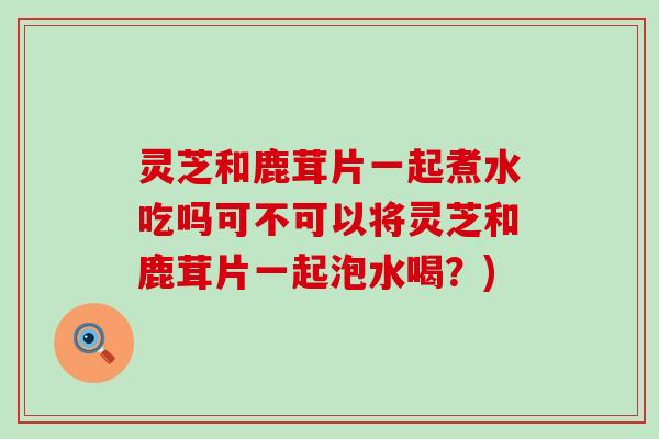 灵芝和鹿茸片一起煮水吃吗可不可以将灵芝和鹿茸片一起泡水喝？)