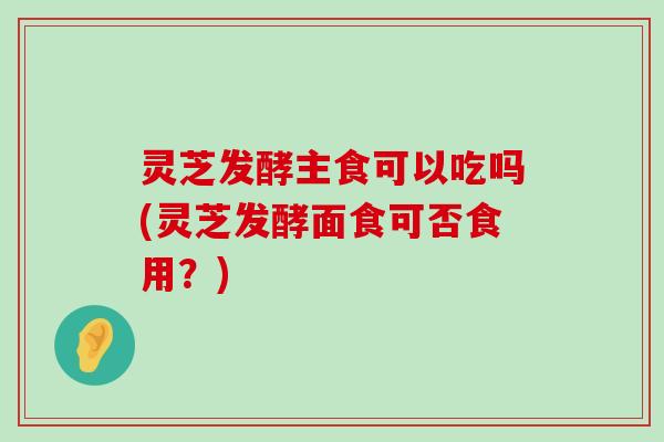 灵芝发酵主食可以吃吗(灵芝发酵面食可否食用？)