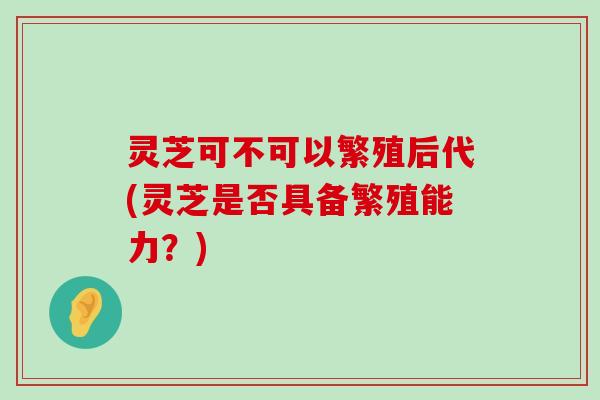 灵芝可不可以繁殖后代(灵芝是否具备繁殖能力？)