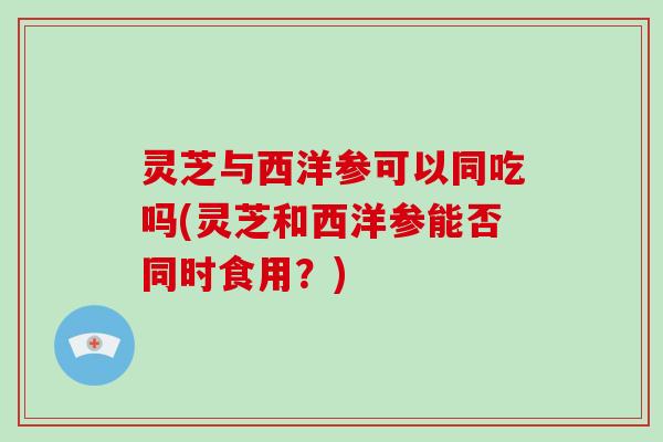 灵芝与西洋参可以同吃吗(灵芝和西洋参能否同时食用？)