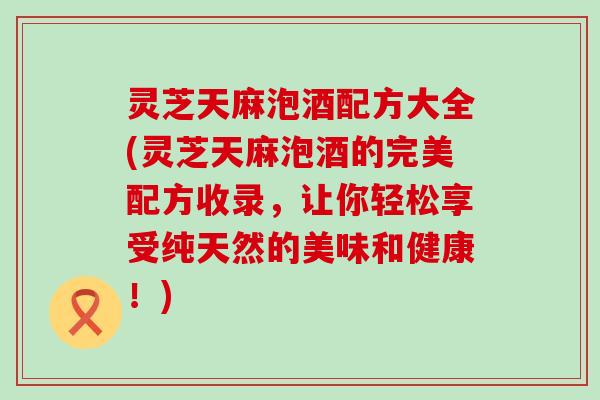 灵芝天麻泡酒配方大全(灵芝天麻泡酒的完美配方收录，让你轻松享受纯天然的美味和健康！)