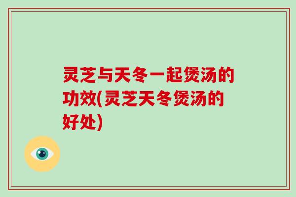 灵芝与天冬一起煲汤的功效(灵芝天冬煲汤的好处)