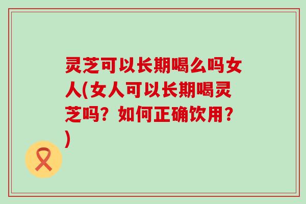 灵芝可以长期喝么吗女人(女人可以长期喝灵芝吗？如何正确饮用？)