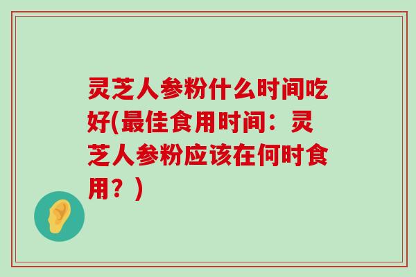 灵芝人参粉什么时间吃好(佳食用时间：灵芝人参粉应该在何时食用？)