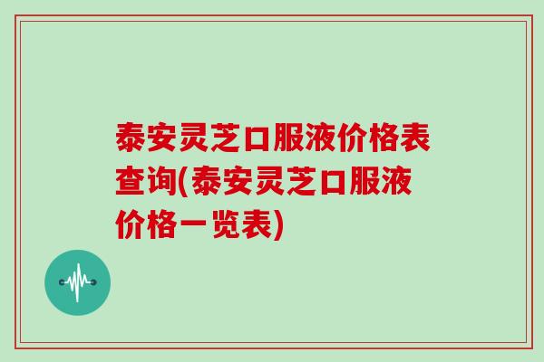 泰安灵芝口服液价格表查询(泰安灵芝口服液价格一览表)