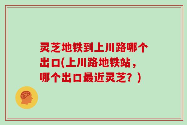 灵芝地铁到上川路哪个出口(上川路地铁站，哪个出口近灵芝？)