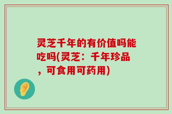 灵芝千年的有价值吗能吃吗(灵芝：千年珍品，可食用可药用)