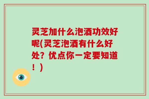 灵芝加什么泡酒功效好呢(灵芝泡酒有什么好处？优点你一定要知道！)