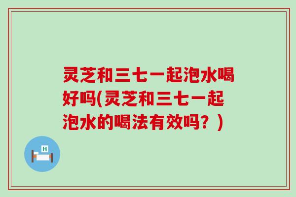 灵芝和三七一起泡水喝好吗(灵芝和三七一起泡水的喝法有效吗？)